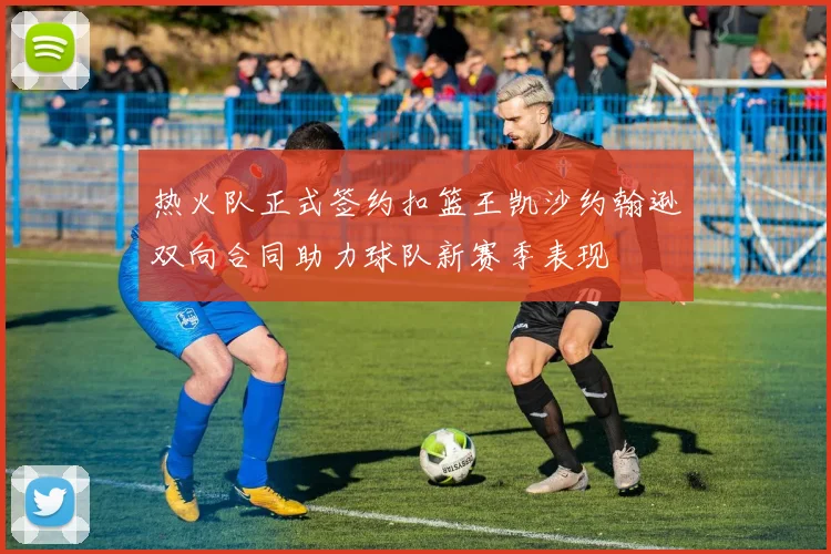热火队正式签约扣篮王凯沙约翰逊双向合同助力球队新赛季表现