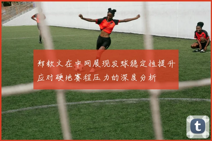 郑钦文在中网展现发球稳定性提升应对硬地赛程压力的深度分析