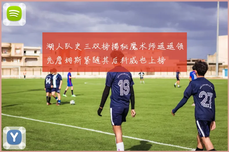 湖人队史三双榜揭秘魔术师遥遥领先詹姆斯紧随其后科威也上榜