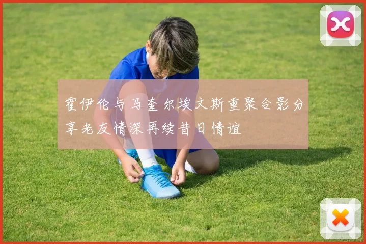 霍伊伦与马奎尔埃文斯重聚合影分享老友情深再续昔日情谊