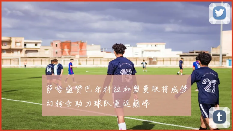 萨哈盛赞巴尔科拉加盟曼联将成梦幻转会助力球队重返巅峰