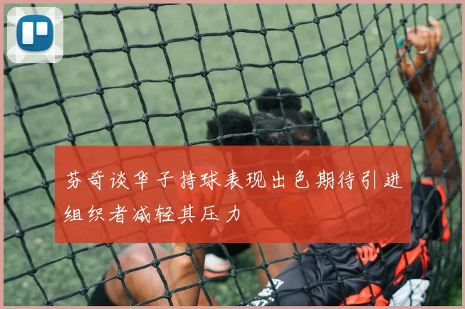 芬奇谈华子持球表现出色期待引进组织者减轻其压力