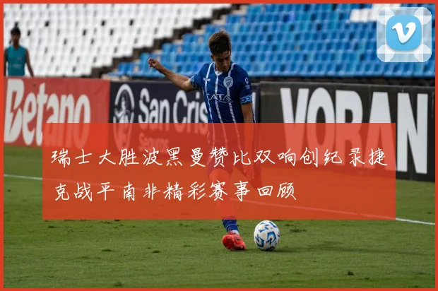 瑞士大胜波黑曼赞比双响创纪录捷克战平南非精彩赛事回顾