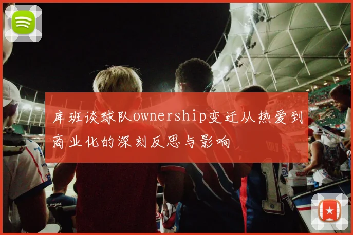 库班谈球队ownership变迁从热爱到商业化的深刻反思与影响
