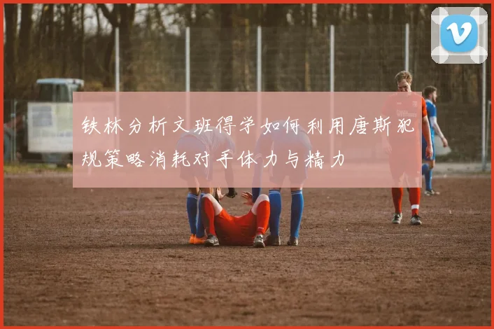 铁林分析文班得学如何利用唐斯犯规策略消耗对手体力与精力