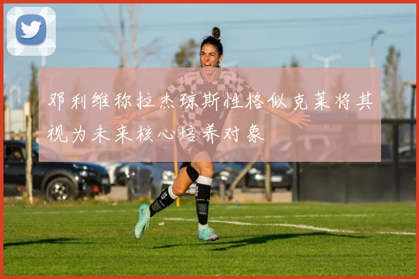 邓利维称拉杰琼斯性格似克莱将其视为未来核心培养对象