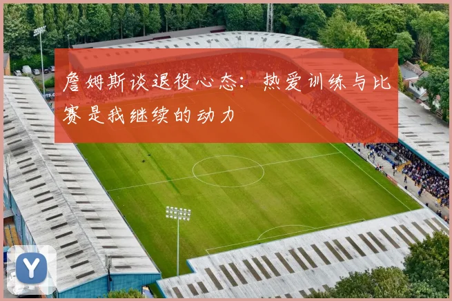 詹姆斯谈退役心态：热爱训练与比赛是我继续的动力