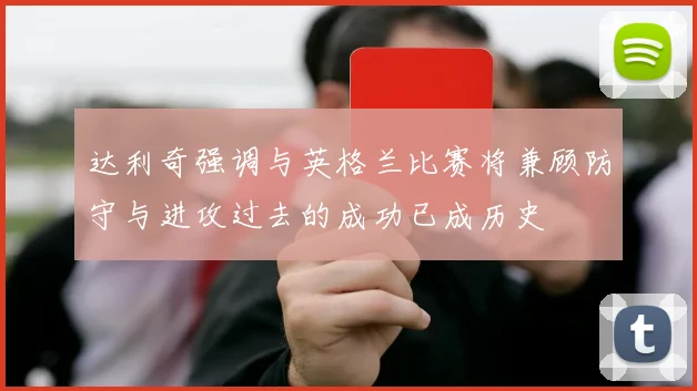 达利奇强调与英格兰比赛将兼顾防守与进攻过去的成功已成历史