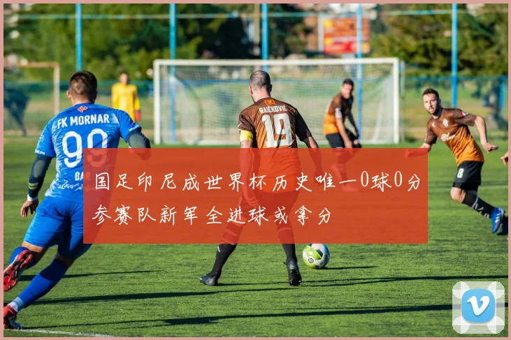 国足印尼成世界杯历史唯一0球0分参赛队新军全进球或拿分