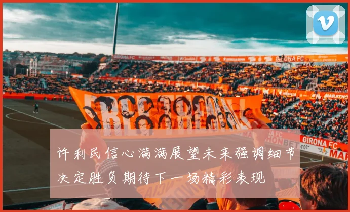 许利民信心满满展望未来强调细节决定胜负期待下一场精彩表现