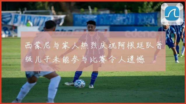 西蒙尼与家人热烈庆祝阿根廷队晋级儿子未能参与比赛令人遗憾