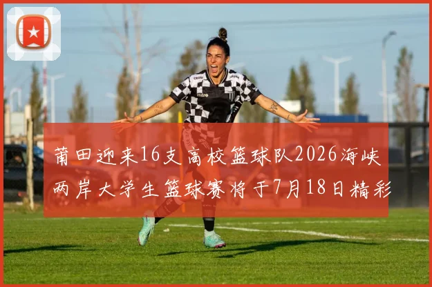 莆田迎来16支高校篮球队2026海峡两岸大学生篮球赛将于7月18日精彩开幕