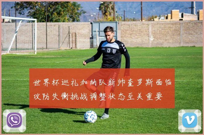 世界杯巡礼加纳队新帅奎罗斯面临攻防失衡挑战调整状态至关重要