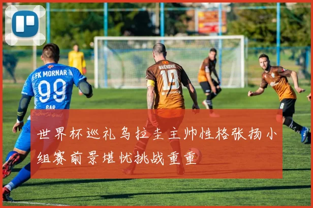 世界杯巡礼乌拉圭主帅性格张扬小组赛前景堪忧挑战重重