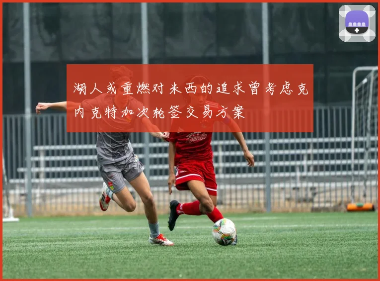 湖人或重燃对米西的追求曾考虑克内克特加次轮签交易方案