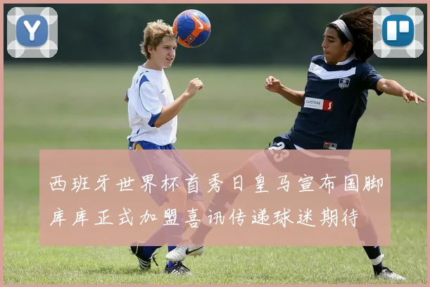 西班牙世界杯首秀日皇马宣布国脚库库正式加盟喜讯传递球迷期待