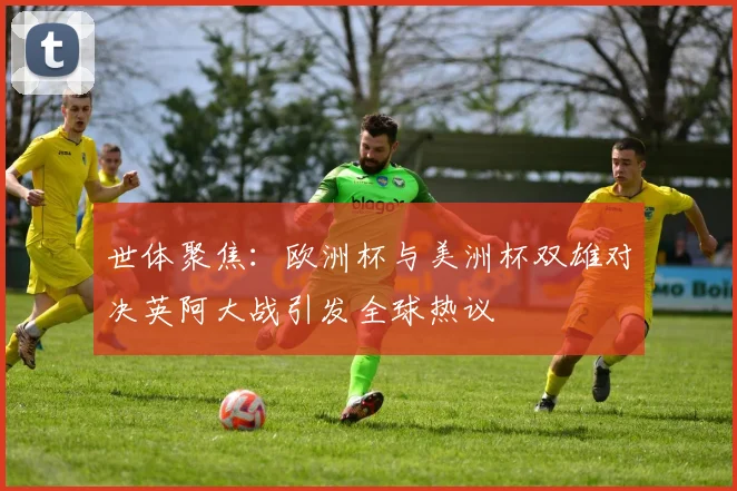 世体聚焦：欧洲杯与美洲杯双雄对决英阿大战引发全球热议