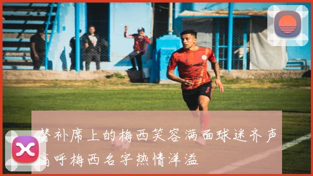 替补席上的梅西笑容满面球迷齐声高呼梅西名字热情洋溢